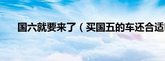 国六就要来了（买国五的车还合适吗）