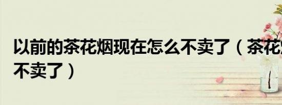 以前的茶花烟现在怎么不卖了（茶花烟为什么不卖了）