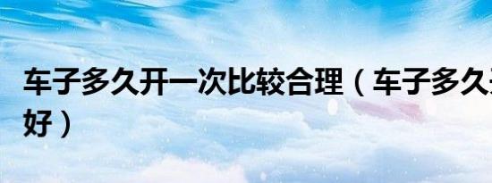 车子多久开一次比较合理（车子多久开一次最好）