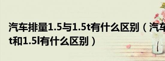 汽车排量1.5与1.5t有什么区别（汽车排量1.5t和1.5l有什么区别）