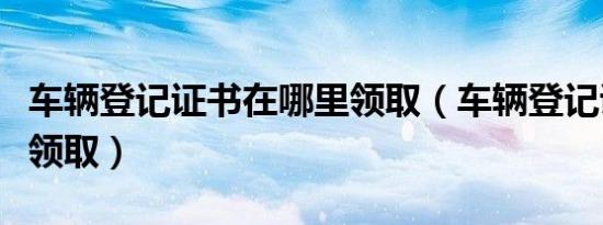 车辆登记证书在哪里领取（车辆登记证书在哪领取）