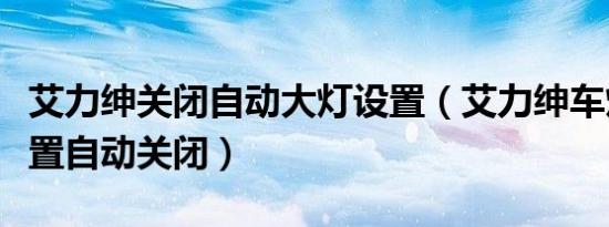 艾力绅关闭自动大灯设置（艾力绅车灯怎么设置自动关闭）