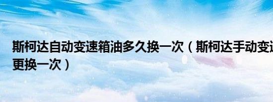 斯柯达自动变速箱油多久换一次（斯柯达手动变速箱油多久更换一次）