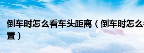 倒车时怎么看车头距离（倒车时怎么看车尾位置）