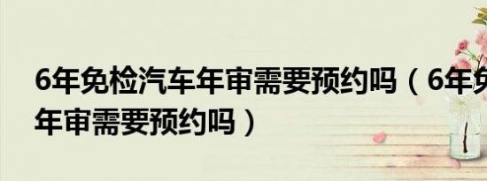 6年免检汽车年审需要预约吗（6年免检汽车年审需要预约吗）