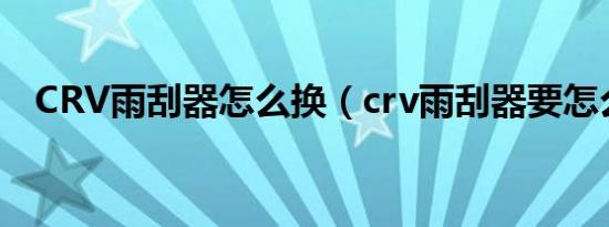 CRV雨刮器怎么换（crv雨刮器要怎么换）