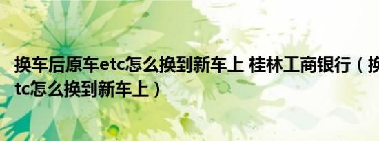 换车后原车etc怎么换到新车上 桂林工商银行（换车后原车etc怎么换到新车上）