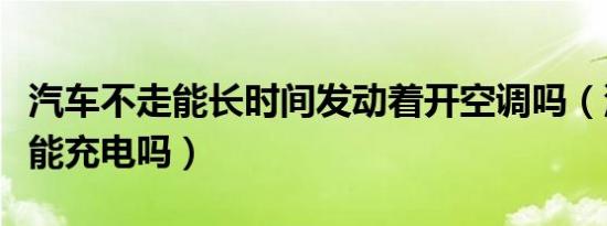 汽车不走能长时间发动着开空调吗（汽车不走能充电吗）