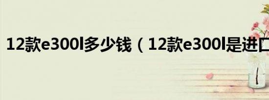 12款e300l多少钱（12款e300l是进口车吗）