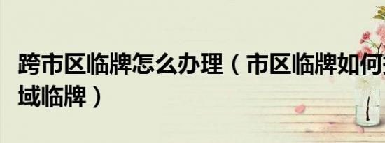 跨市区临牌怎么办理（市区临牌如何换成跨区域临牌）