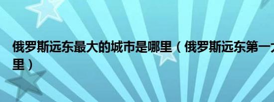 俄罗斯远东最大的城市是哪里（俄罗斯远东第一大城市是哪里）