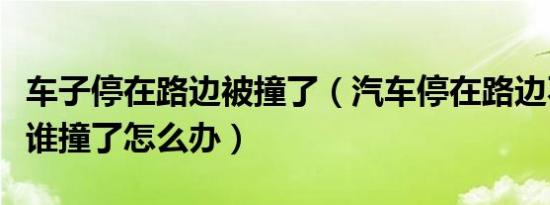 车子停在路边被撞了（汽车停在路边不知是被谁撞了怎么办）
