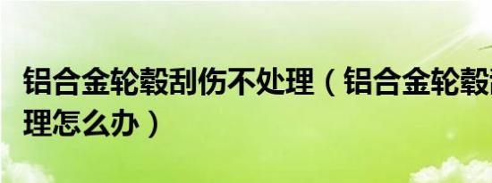 铝合金轮毂刮伤不处理（铝合金轮毂刮伤不处理怎么办）