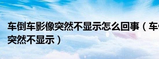车倒车影像突然不显示怎么回事（车倒车影像突然不显示）