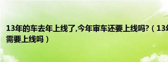 13年的车去年上线了,今年审车还要上线吗?（13年的车19年需要上线吗）