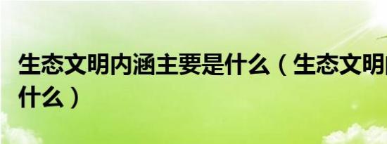 生态文明内涵主要是什么（生态文明的内涵是什么）