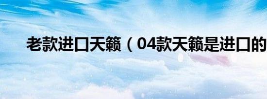 老款进口天籁（04款天籁是进口的吗）