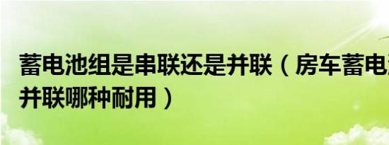蓄电池组是串联还是并联（房车蓄电池串联和并联哪种耐用）
