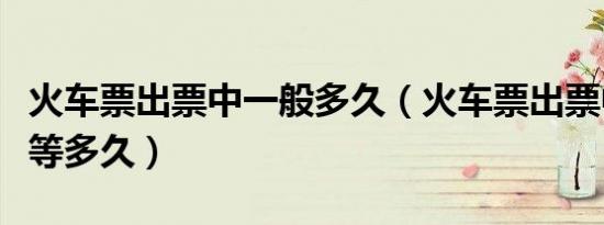 火车票出票中一般多久（火车票出票中一般要等多久）