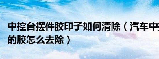 中控台摆件胶印子如何清除（汽车中控台摆件的胶怎么去除）
