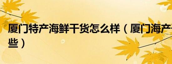 厦门特产海鲜干货怎么样（厦门海产干货有哪些）
