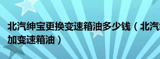 北汽绅宝更换变速箱油多少钱（北汽绅宝怎么加变速箱油）