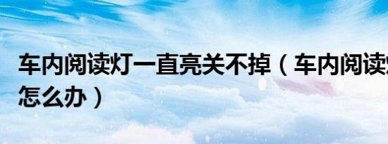 车内阅读灯一直亮关不掉（车内阅读灯一直亮怎么办）