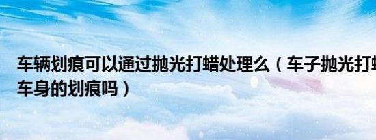 车辆划痕可以通过抛光打蜡处理么（车子抛光打蜡可以去除车身的划痕吗）