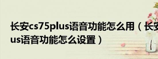 长安cs75plus语音功能怎么用（长安cs75plus语音功能怎么设置）