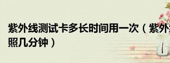 紫外线测试卡多长时间用一次（紫外线测试卡照几分钟）