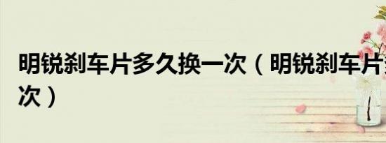 明锐刹车片多久换一次（明锐刹车片多久换一次）