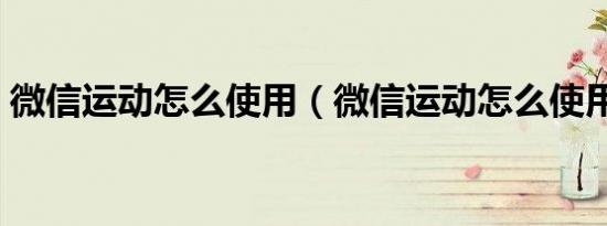 微信运动怎么使用（微信运动怎么使用不了）