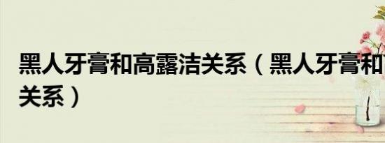 黑人牙膏和高露洁关系（黑人牙膏和高露洁的关系）