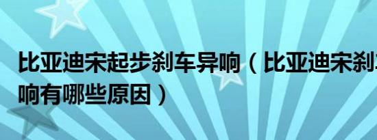 比亚迪宋起步刹车异响（比亚迪宋刹车刺耳异响有哪些原因）