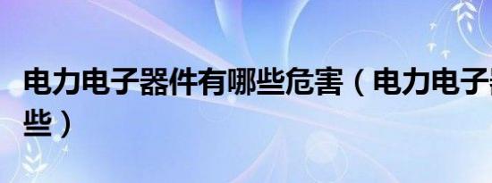 电力电子器件有哪些危害（电力电子器件有哪些）