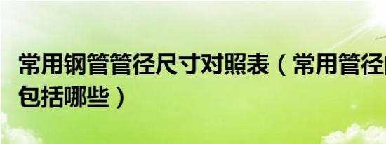常用钢管管径尺寸对照表（常用管径的尺寸都包括哪些）