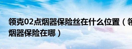 领克02点烟器保险丝在什么位置（领克02点烟器保险在哪）