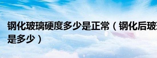 钢化玻璃硬度多少是正常（钢化后玻璃的硬度是多少）