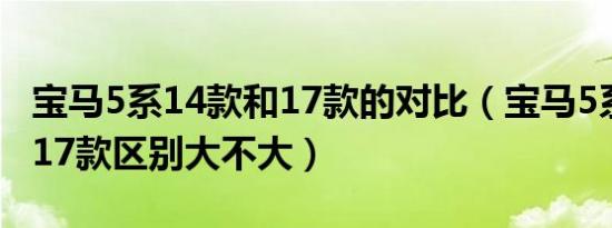 宝马5系14款和17款的对比（宝马5系14款跟17款区别大不大）