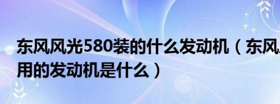 东风风光580装的什么发动机（东风风光580用的发动机是什么）