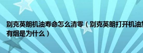 别克英朗机油寿命怎么清零（别克英朗打开机油加注口里面有烟是为什么）