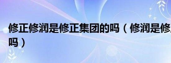 修正修润是修正集团的吗（修润是修正集团的吗）
