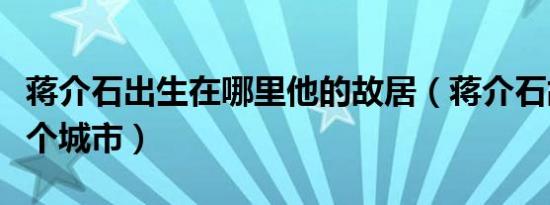 蒋介石出生在哪里他的故居（蒋介石故居在哪个城市）