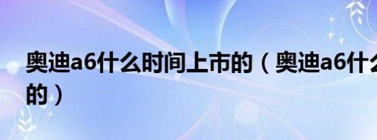 奥迪a6什么时间上市的（奥迪a6什么时候出的）