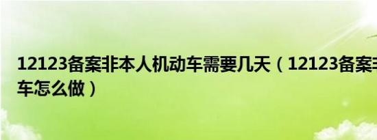 12123备案非本人机动车需要几天（12123备案非本人机动车怎么做）
