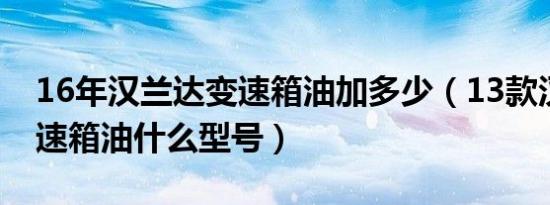 16年汉兰达变速箱油加多少（13款汉兰达变速箱油什么型号）
