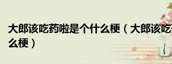 大郎该吃药啦是个什么梗（大郎该吃药了是什么梗）