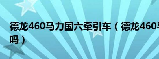 德龙460马力国六牵引车（德龙460马力费油吗）