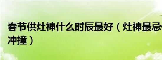 春节供灶神什么时辰最好（灶神最忌什么东西冲撞）