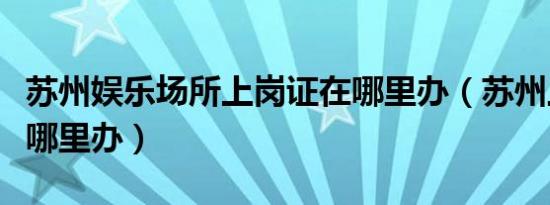 苏州娱乐场所上岗证在哪里办（苏州上岗证在哪里办）